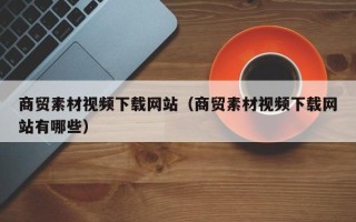 张家界商贸素材视频下载网站（商贸素材视频下载网站有哪些）