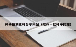 张家界种子福利素材分享网站（推荐一款种子网站）