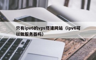 张家界只有ipv6的vps搭建网站（ipv6可以做服务器吗）